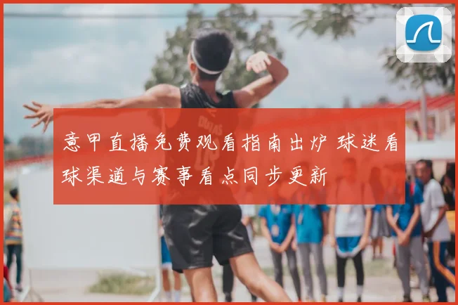 意甲直播免费观看指南出炉 球迷看球渠道与赛事看点同步更新