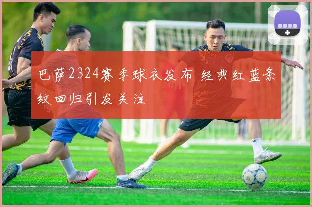 巴萨2324赛季球衣发布 经典红蓝条纹回归引发关注
