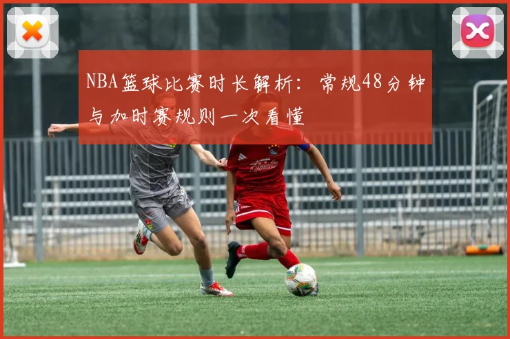 NBA篮球比赛时长解析：常规48分钟与加时赛规则一次看懂