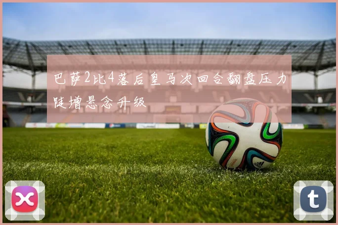 巴萨2比4落后皇马次回合翻盘压力陡增悬念升级
